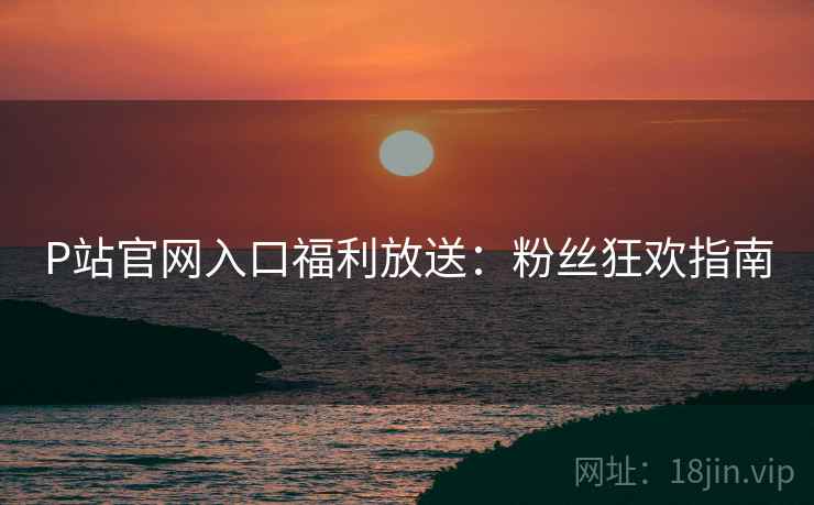 P站官网入口福利放送：粉丝狂欢指南