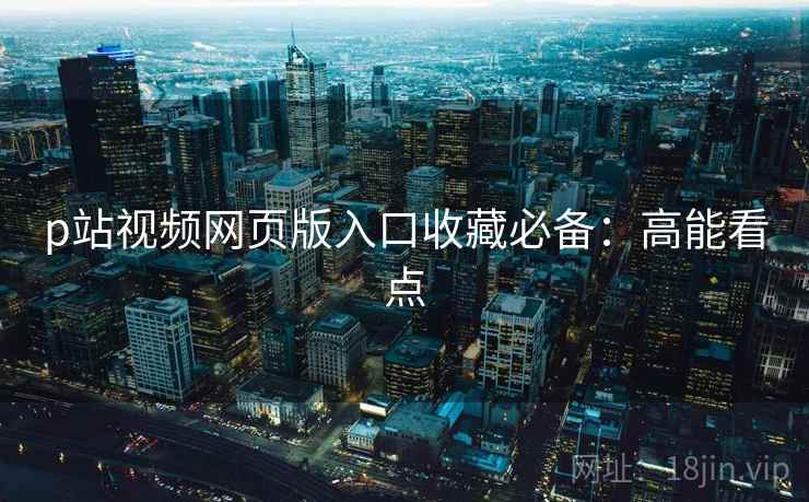 p站视频网页版入口收藏必备：高能看点