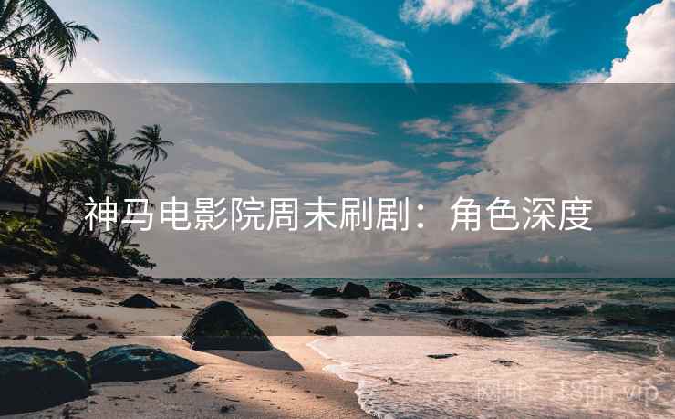 神马电影院周末刷剧：角色深度