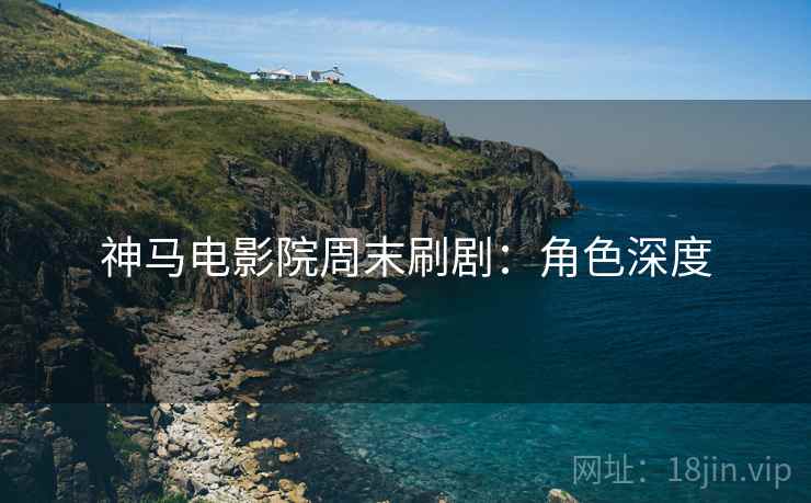 神马电影院周末刷剧：角色深度