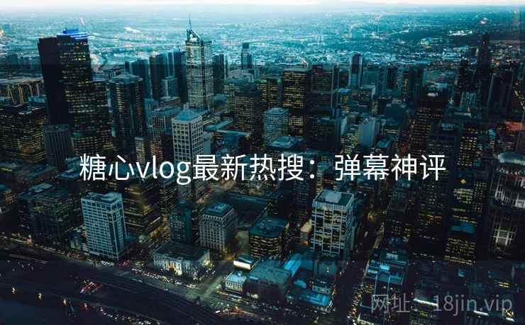 糖心vlog最新热搜：弹幕神评