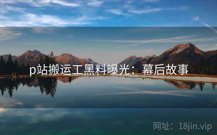 p站搬运工黑料曝光：幕后故事