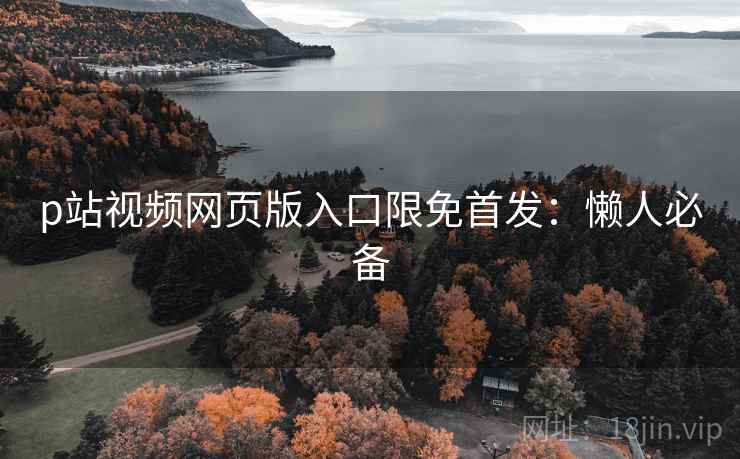 p站视频网页版入口限免首发：懒人必备