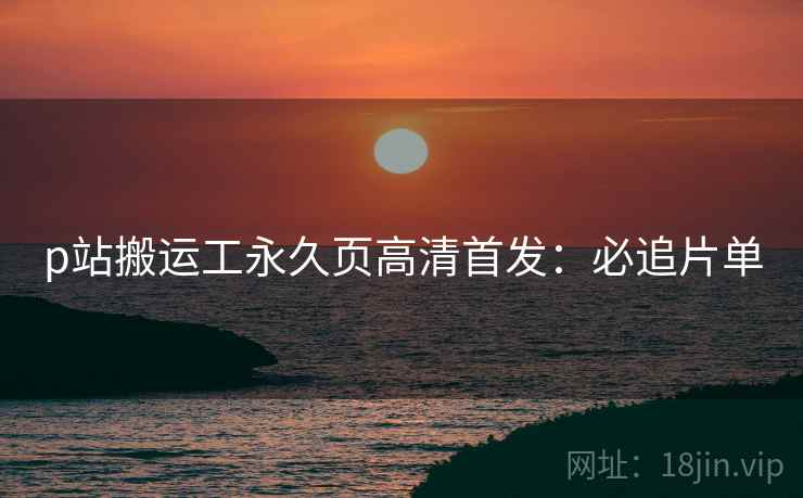 p站搬运工永久页高清首发：必追片单