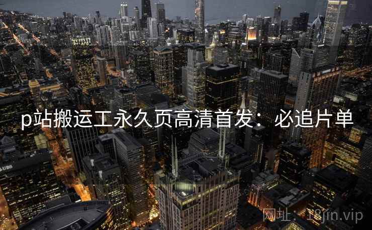 p站搬运工永久页高清首发：必追片单
