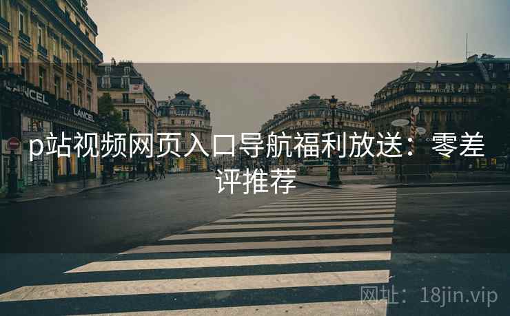 p站视频网页入口导航福利放送：零差评推荐