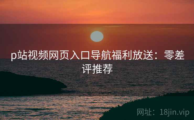 p站视频网页入口导航福利放送：零差评推荐