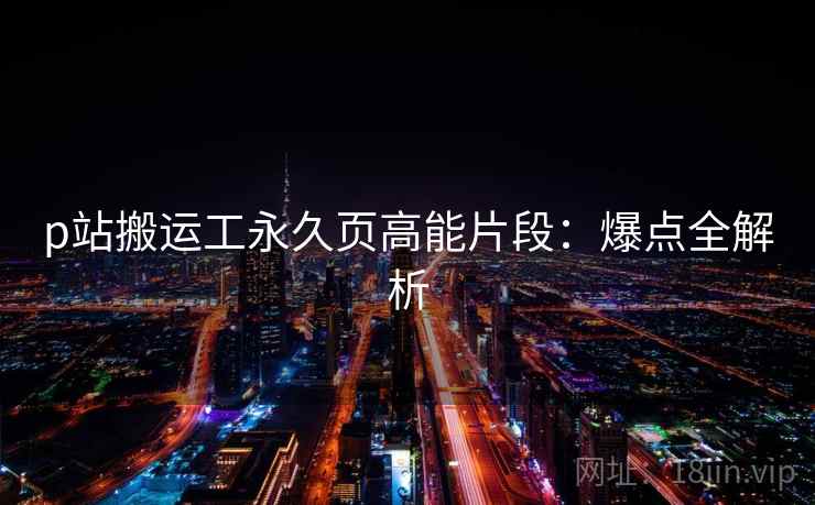 p站搬运工永久页高能片段：爆点全解析