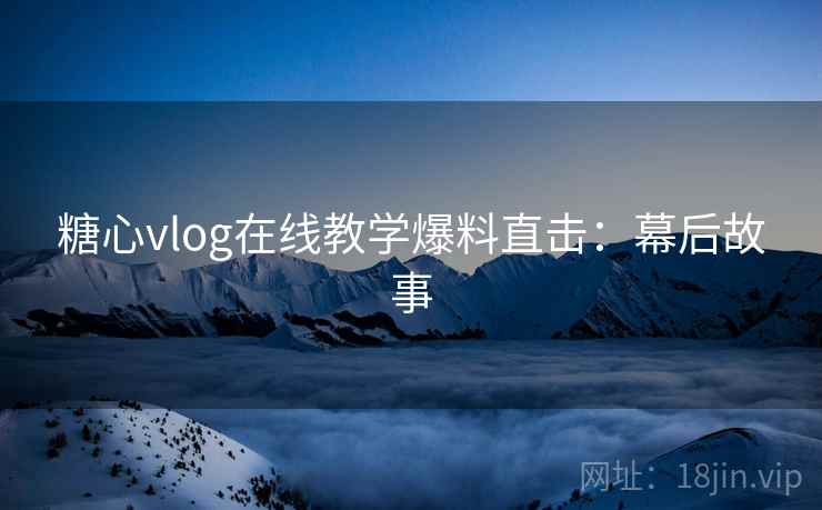 糖心vlog在线教学爆料直击：幕后故事