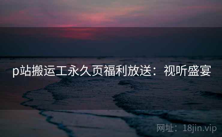 p站搬运工永久页福利放送：视听盛宴